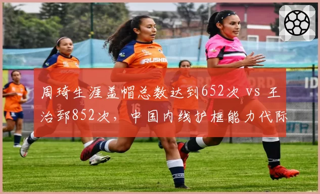 周琦生涯盖帽总数达到652次 vs 王治郅852次,中国内线护框能力代际变迁