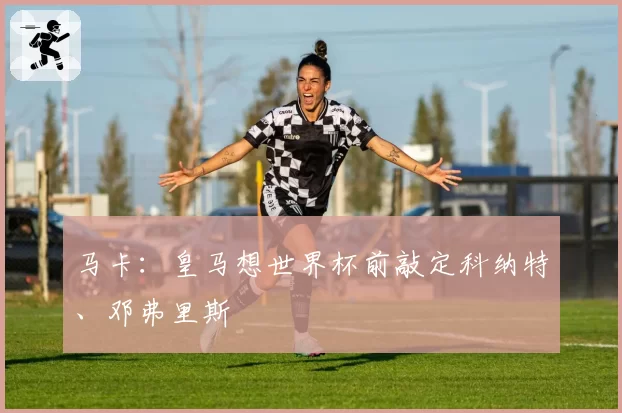 马卡：皇马想世界杯前敲定科纳特、邓弗里斯