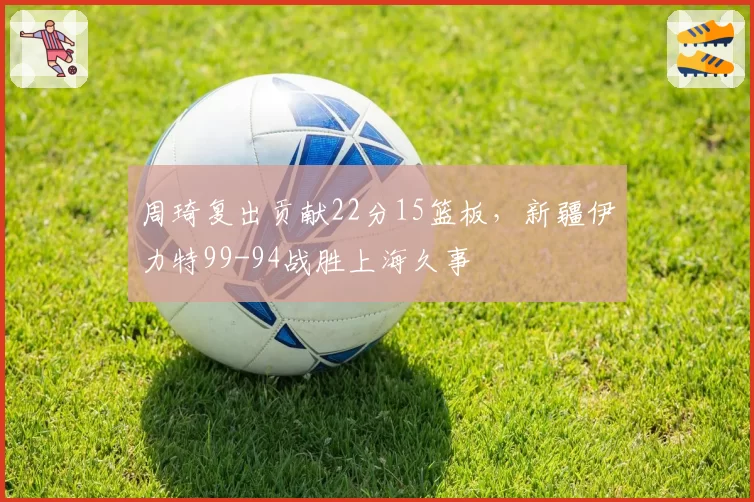 周琦复出贡献22分15篮板，新疆伊力特99-94战胜上海久事