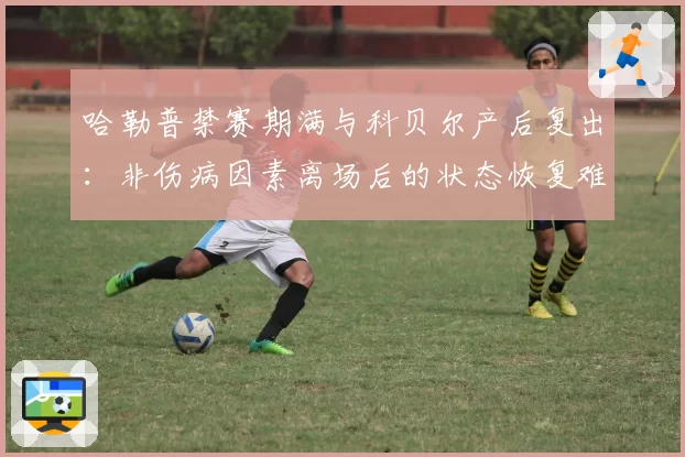 哈勒普禁赛期满与科贝尔产后复出：非伤病因素离场后的状态恢复难度分析
