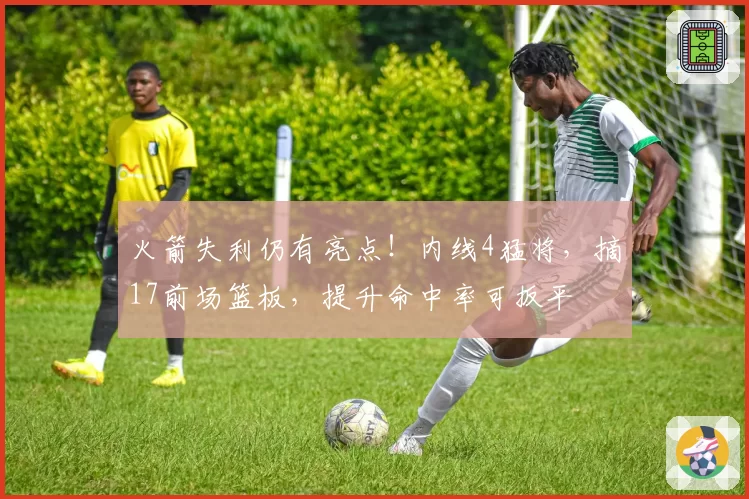 火箭失利仍有亮点！内线4猛将，摘17前场篮板，提升命中率可扳平