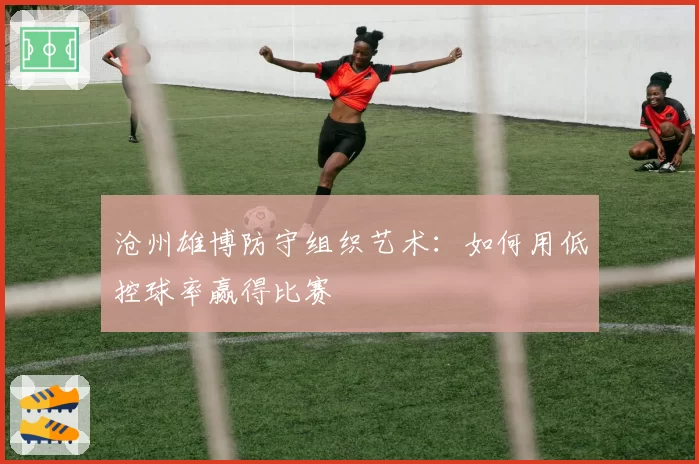 沧州雄博防守组织艺术：如何用低控球率赢得比赛