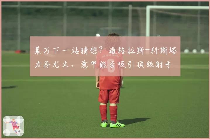 莱万下一站猜想?道格拉斯-科斯塔力荐尤文,意甲能否吸引顶级射手?