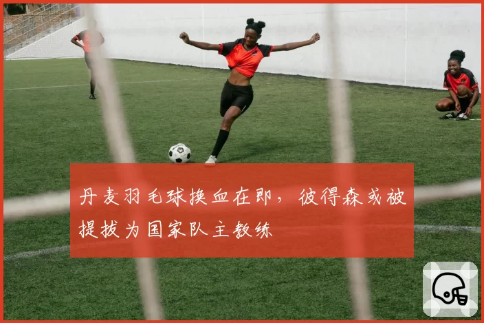丹麦羽毛球换血在即，彼得森或被提拔为国家队主教练