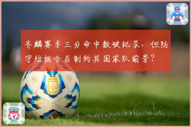 齐麟赛季三分命中数破纪录,但防守短板会否制约其国家队前景?