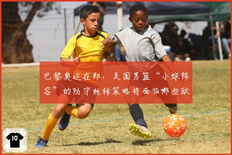 巴黎奥运在即，美国男篮“小球阵容”的防守轮转策略将面临哪些欧洲劲旅考验？