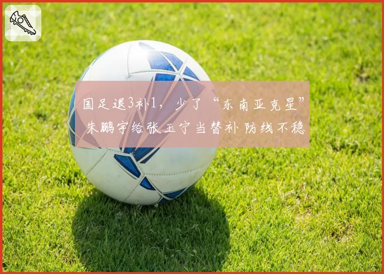 国足退3补1，少了“东南亚克星” 朱鹏宇给张玉宁当替补 防线不稳