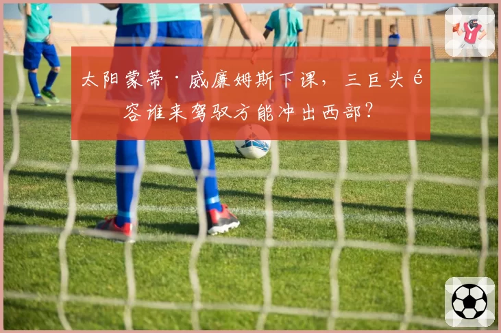 太阳蒙蒂·威廉姆斯下课，三巨头阵容谁来驾驭方能冲出西部？