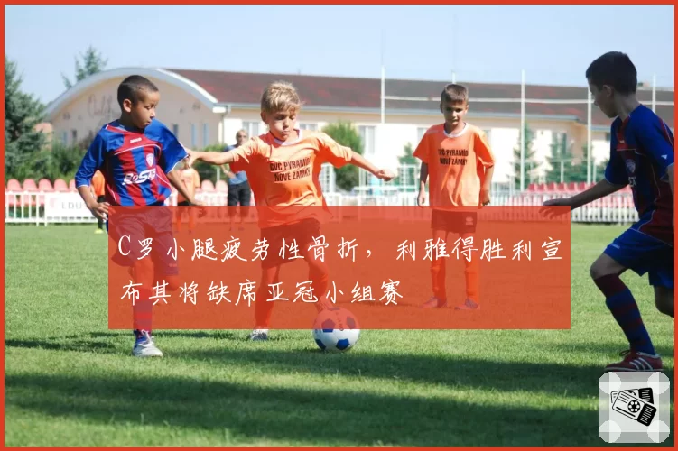 C罗小腿疲劳性骨折，利雅得胜利宣布其将缺席亚冠小组赛