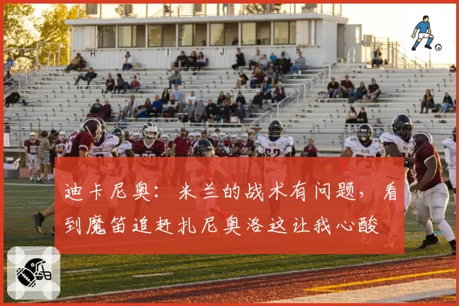 迪卡尼奥：米兰的战术有问题，看到魔笛追赶扎尼奥洛这让我心酸