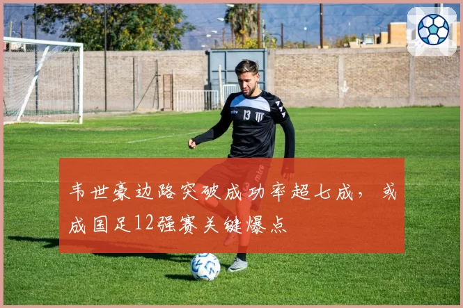 韦世豪边路突破成功率超七成，或成国足12强赛关键爆点
