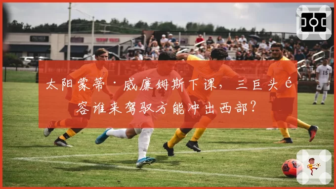 太阳蒙蒂·威廉姆斯下课，三巨头阵容谁来驾驭方能冲出西部？