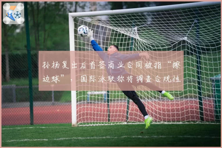 孙杨复出后首签商业合同被指“擦边球”，国际泳联称将调查合规性