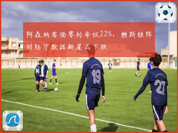 阿森纳客场零封率仅22%，赖斯缺阵时防守数据断崖式下跌
