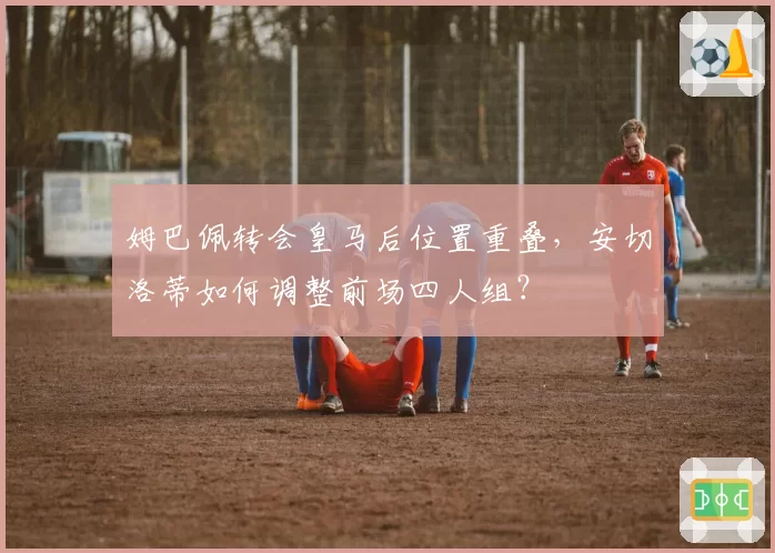 姆巴佩转会皇马后位置重叠，安切洛蒂如何调整前场四人组？