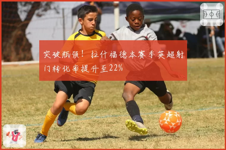 突破瓶颈！拉什福德本赛季英超射门转化率提升至22%