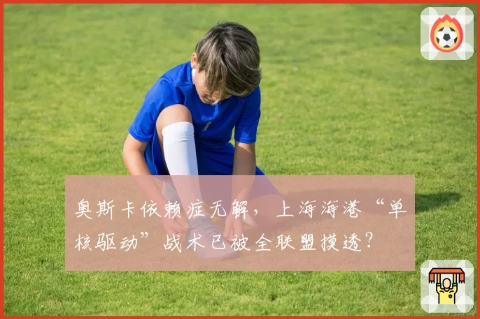 奥斯卡依赖症无解，上海海港“单核驱动”战术已被全联盟摸透？