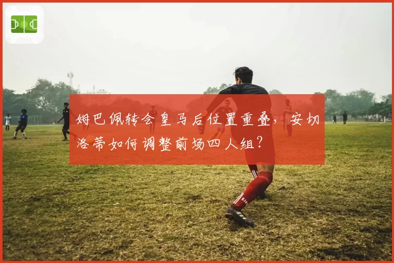 姆巴佩转会皇马后位置重叠，安切洛蒂如何调整前场四人组？