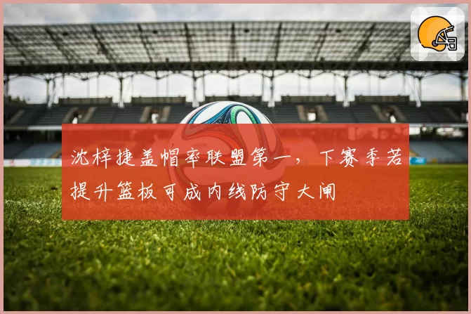 沈梓捷盖帽率联盟第一，下赛季若提升篮板可成内线防守大闸