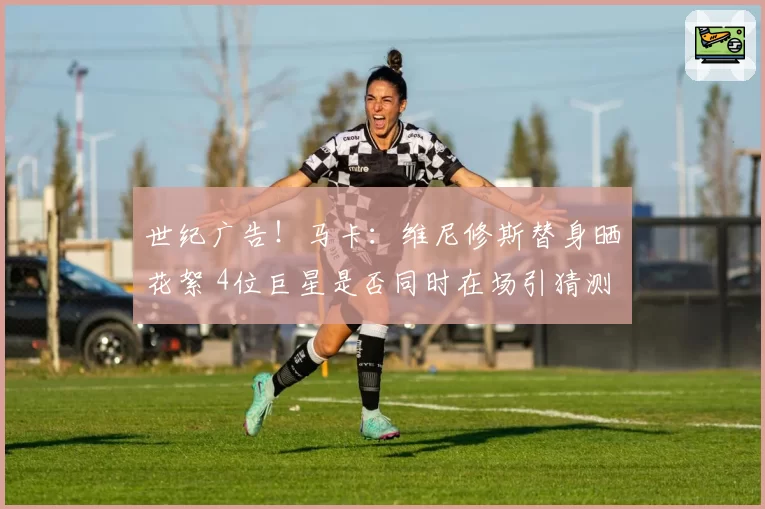 世纪广告!马卡:维尼修斯替身晒花絮 4位巨星是否同时在场引猜测