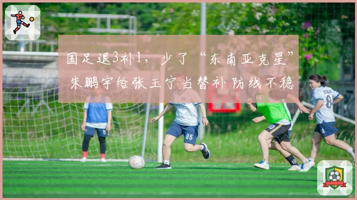 国足退3补1，少了“东南亚克星” 朱鹏宇给张玉宁当替补 防线不稳