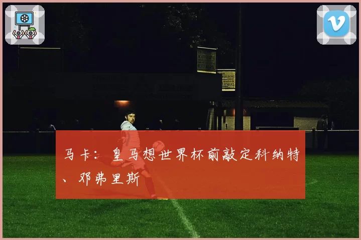 马卡：皇马想世界杯前敲定科纳特、邓弗里斯