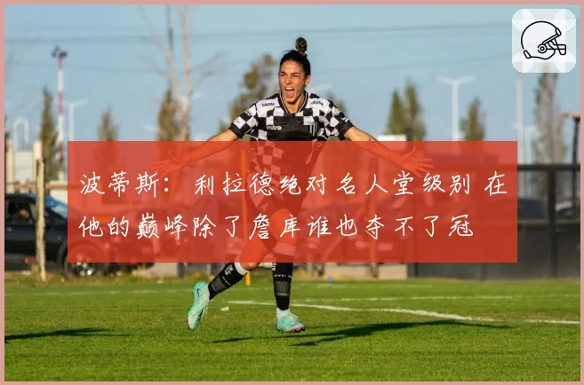 波蒂斯:利拉德绝对名人堂级别 在他的巅峰除了詹库谁也夺不了冠