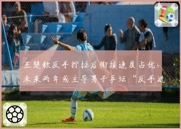 王楚钦反手拧拉后衔接速度占优，未来两年或主导男子乒坛“反手进攻流”战术革命