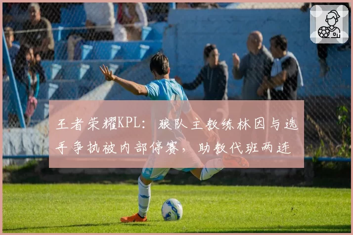 王者荣耀KPL：狼队主教练林因与选手争执被内部停赛，助教代班两连胜