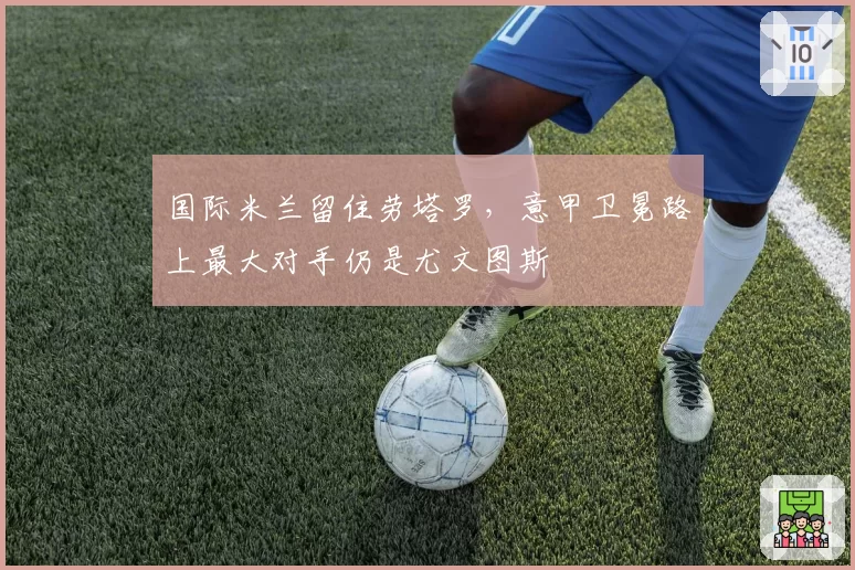 国际米兰留住劳塔罗,意甲卫冕路上最大对手仍是尤文图斯
