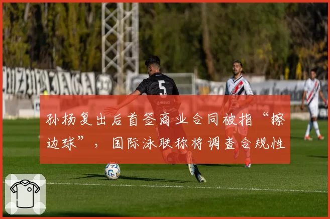 孙杨复出后首签商业合同被指“擦边球”，国际泳联称将调查合规性