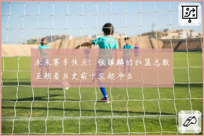 未来赛季焦点：张镇麟的扣篮总数正朝着历史前十发起冲击