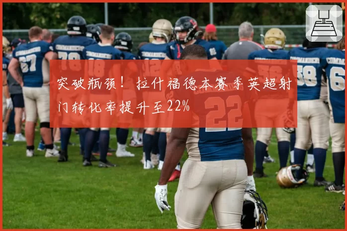 突破瓶颈！拉什福德本赛季英超射门转化率提升至22%