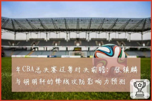 年CBA总决赛辽粤对决前瞻：张镇麟与胡明轩的锋线攻防影响力预测