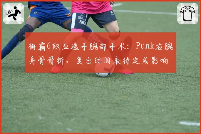 街霸6职业选手腕部手术:Punk右腕舟骨骨折,复出时间表待定或影响EWC资格赛