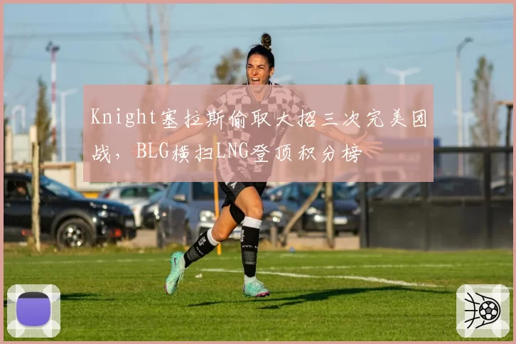 Knight塞拉斯偷取大招三次完美团战，BLG横扫LNG登顶积分榜