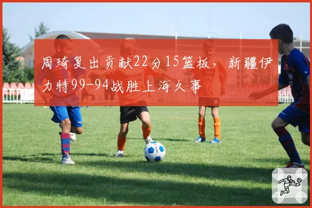 周琦复出贡献22分15篮板，新疆伊力特99-94战胜上海久事
