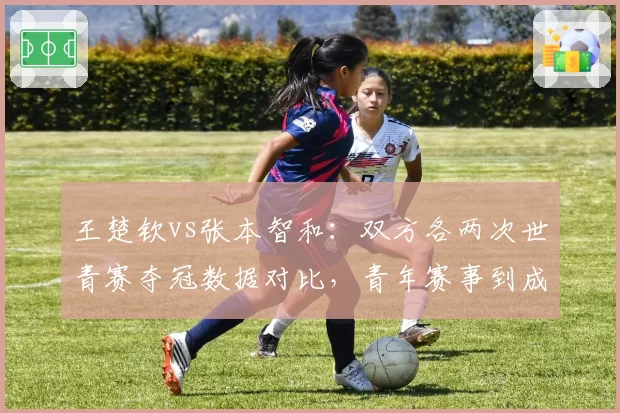 王楚钦vs张本智和：双方各两次世青赛夺冠数据对比，青年赛事到成年赛衔接速度