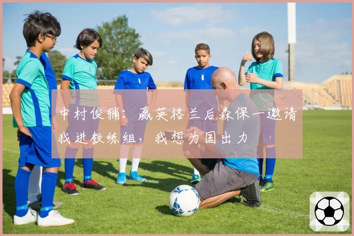 中村俊辅：赢英格兰后森保一邀请我进教练组，我想为国出力