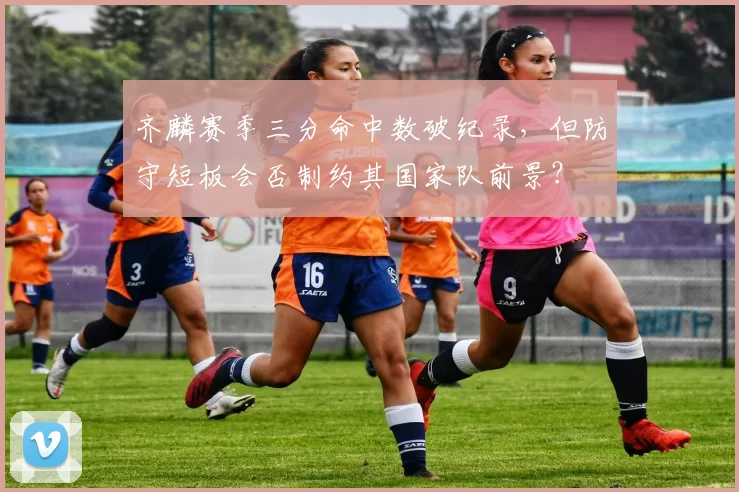 齐麟赛季三分命中数破纪录,但防守短板会否制约其国家队前景?