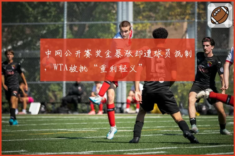 中网公开赛奖金暴涨却遭球员抵制,WTA被批“重利轻义”