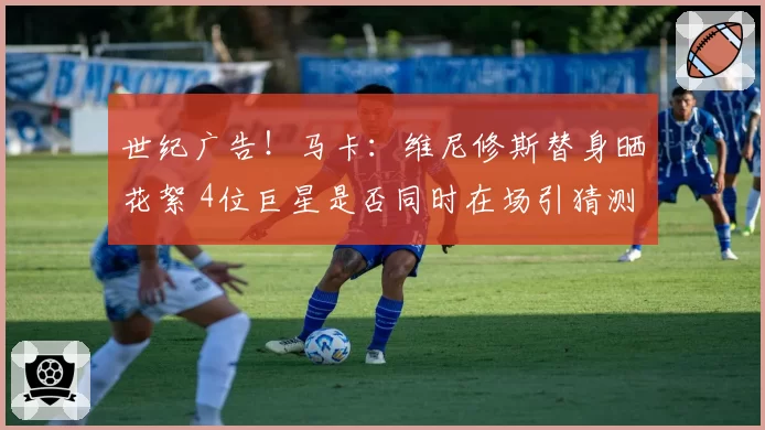 世纪广告!马卡:维尼修斯替身晒花絮 4位巨星是否同时在场引猜测