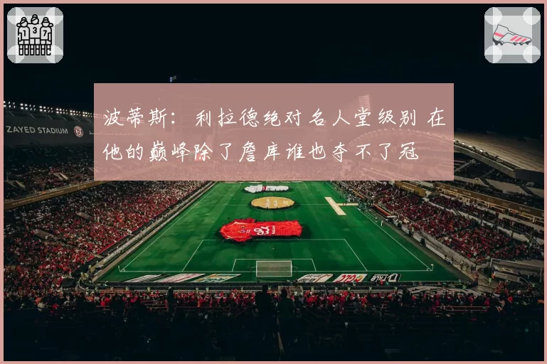 波蒂斯:利拉德绝对名人堂级别 在他的巅峰除了詹库谁也夺不了冠